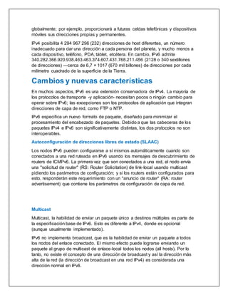 globalmente; por ejemplo, proporcionará a futuras celdas telefónicas y dispositivos
móviles sus direcciones propias y permanentes.
IPv4 posibilita 4 294 967 296 (232) direcciones de host diferentes, un número
inadecuado para dar una dirección a cada persona del planeta, y mucho menos a
cada dispositivo, teléfono, PDA, táblet, etcétera. En cambio, IPv6 admite
340.282.366.920.938.463.463.374.607.431.768.211.456 (2128 o 340 sextillones
de direcciones) —cerca de 6,7 × 1017 (670 mil billones) de direcciones por cada
milímetro cuadrado de la superficie de la Tierra.
Cambios y nuevas características
En muchos aspectos, IPv6 es una extensión conservadora de IPv4. La mayoría de
los protocolos de transporte -y aplicación- necesitan pocos o ningún cambio para
operar sobre IPv6; las excepciones son los protocolos de aplicación que integran
direcciones de capa de red, como FTP o NTP.
IPv6 especifica un nuevo formato de paquete, diseñado para minimizar el
procesamiento del encabezado de paquetes. Debido a que las cabeceras de los
paquetes IPv4 e IPv6 son significativamente distintas, los dos protocolos no son
interoperables.
Autoconfiguración de direcciones libres de estado (SLAAC)
Los nodos IPv6 pueden configurarse a sí mismos automáticamente cuando son
conectados a una red ruteada en IPv6 usando los mensajes de descubrimiento de
routers de ICMPv6. La primera vez que son conectados a una red, el nodo envía
una "solicitud de router" (RS: Router Solicitation) de link-local usando multicast
pidiendo los parámetros de configuración; y si los routers están configurados para
esto, responderán este requerimiento con un "anuncio de router" (RA: router
advertisement) que contiene los parámetros de configuración de capa de red.
Multicast
Multicast, la habilidad de enviar un paquete único a destinos múltiples es parte de
la especificación base de IPv6. Esto es diferente a IPv4, donde es opcional
(aunque usualmente implementado).
IPv6 no implementa broadcast, que es la habilidad de enviar un paquete a todos
los nodos del enlace conectado. El mismo efecto puede lograrse enviando un
paquete al grupo de multicast de enlace-local todos los nodos (all hosts). Por lo
tanto, no existe el concepto de una dirección de broadcast y así la dirección más
alta de la red (la dirección de broadcast en una red IPv4) es considerada una
dirección normal en IPv6.
 