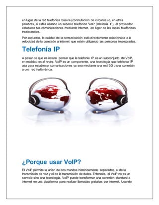 en lugar de la red telefónica básica (conmutación de circuitos) o, en otras
palabras, si estás usando un servicio telefónico VoIP (telefonía IP), el proveedor
establece tus comunicaciones mediante Internet, en lugar de las líneas telefónicas
tradicionales.
Por supuesto, la calidad de la comunicación está directamente relacionada a la
velocidad de la conexión a Internet que estén utilizando las personas involucradas.
Telefonía IP
A pesar de que es natural pensar que la telefonía IP es un subconjunto de VoIP,
en realidad es al revés: VoIP es un componente, una tecnología que telefonía IP
usa para establecer comunicaciones ya sea mediante una red 3G o una conexión
a una red inalámbrica.
¿Porque usar VoIP?
El VoIP permite la unión de dos mundos históricamente separados, el de la
transmisión de voz y el de la transmisión de datos. Entonces, el VoIP no es un
servicio sino una tecnología. VoIP puede transformar una conexión standard a
internet en una plataforma para realizar llamadas gratuitas por internet. Usando
 