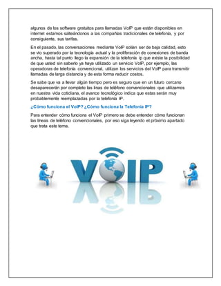 algunos de los software gratuitos para llamadas VoIP que están disponibles en
internet estamos salteándonos a las compañías tradicionales de telefonía, y por
consiguiente, sus tarifas.
En el pasado, las conversaciones mediante VoIP solían ser de baja calidad, esto
se vio superado por la tecnología actual y la proliferación de conexiones de banda
ancha, hasta tal punto llego la expansión de la telefonía ip que existe la posibilidad
de que usted sin saberlo ya haya utilizado un servicio VoIP, por ejemplo, las
operadoras de telefonía convencional, utilizan los servicios del VoIP para transmitir
llamadas de larga distancia y de esta forma reducir costos.
Se sabe que va a llevar algún tiempo pero es seguro que en un futuro cercano
desaparecerán por completo las linas de teléfono convencionales que utilizamos
en nuestra vida cotidiana, el avance tecnológico indica que estas serán muy
probablemente reemplazadas por la telefonía IP.
¿Cómo funciona el VoIP? ¿Cómo funciona la Telefonía IP?
Para entender cómo funciona el VoIP primero se debe entender cómo funcionan
las líneas de teléfono convencionales, por eso siga leyendo el próximo apartado
que trata este tema.
 