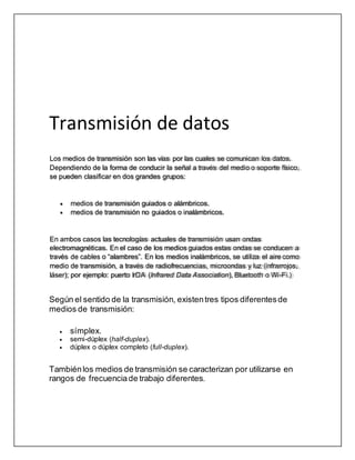 Transmisión de datos
Según el sentido de la transmisión, existentres tipos diferentesde
medios de transmisión:
 símplex.
 semi-dúplex (half-duplex).
 dúplex o dúplex completo (full-duplex).
Tambiénlos medios de transmisión se caracterizan por utilizarse en
rangos de frecuenciade trabajo diferentes.
Los medios de transmisión son las vías por las cuales se comunican los datos.
Dependiendo de la forma de conducir la señal a través del medio o soporte físico,
se pueden clasificar en dos grandes grupos:
medios de transmisión guiados o alámbricos.
medios de transmisión no guiados o inalámbricos.
En ambos casos las tecnologías actuales de transmisión usan ondas
electromagnéticas. En el caso de los medios guiados estas ondas se conducen a
través de cables o “alambres”. En los medios inalámbricos, se utiliza el aire como
medio de transmisión, a través de radiofrecuencias, microondas y luz (infrarrojos,
láser); por ejemplo: puerto IrDA (Infrared Data Association), Bluetooth o Wi-Fi.)
 