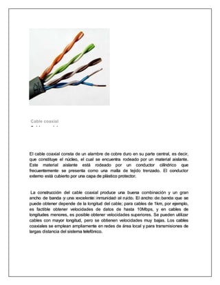 Cable coaxial
El cable coaxial consta de un alambre de cobre duro en su parte central, es decir,
que constituye el núcleo, el cual se encuentra rodeado por un material aislante.
Este material aislante está rodeado por un conductor cilíndrico que
frecuentemente se presenta como una malla de tejido trenzado. El conductor
externo está cubierto por una capa de plástico protector.
La construcción del cable coaxial produce una buena combinación y un gran
ancho de banda y una excelente inmunidad al ruido. El ancho de banda que se
puede obtener depende de la longitud del cable; para cables de 1km, por ejemplo,
es factible obtener velocidades de datos de hasta 10Mbps, y en cables de
longitudes menores, es posible obtener velocidades superiores. Se pueden utilizar
cables con mayor longitud, pero se obtienen velocidades muy bajas. Los cables
coaxiales se emplean ampliamente en redes de área local y para transmisiones de
largas distancia del sistema telefónico.
 