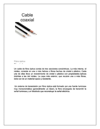 Fibra óptica
Un cable de fibra óptica consta de tres secciones concéntricas. La más interna, el
núcleo, consiste en una o más hebras o fibras hechas de cristal o plástico. Cada
una de ellas lleva un revestimiento de cristal o plástico con propiedades ópticas
distintas a las del núcleo. La capa más exterior, que recubre una o más fibras,
debe ser de un material opaco y resistente.
Un sistema de transmisión por fibra óptica está formado por una fuente luminosa
muy monocromática (generalmente un láser), la fibra encargada de transmitir la
señal luminosa y un fotodiodo que reconstruye la señal eléctrica.
 