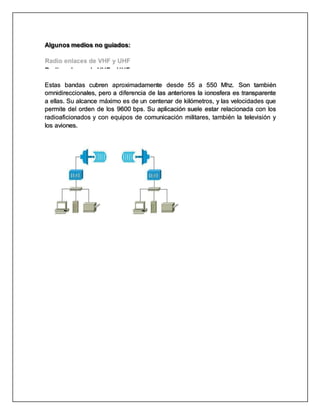 Microondas
Algunos medios no guiados:
Radio enlaces de VHF y UHF
Estas bandas cubren aproximadamente desde 55 a 550 Mhz. Son también
omnidireccionales, pero a diferencia de las anteriores la ionosfera es transparente
a ellas. Su alcance máximo es de un centenar de kilómetros, y las velocidades que
permite del orden de los 9600 bps. Su aplicación suele estar relacionada con los
radioaficionados y con equipos de comunicación militares, también la televisión y
los aviones.
 