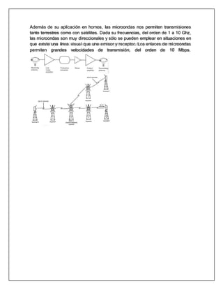 Además de su aplicación en hornos, las microondas nos permiten transmisiones
tanto terrestres como con satélites. Dada su frecuencias, del orden de 1 a 10 Ghz,
las microondas son muy direccionales y sólo se pueden emplear en situaciones en
que existe una línea visual que une emisor y receptor. Los enlaces de microondas
permiten grandes velocidades de transmisión, del orden de 10 Mbps.
 