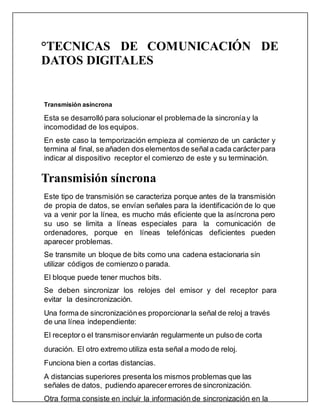 °TECNICAS DE COMUNICACIÓN DE
DATOS DIGITALES
Transmisión asíncrona
Esta se desarrolló para solucionar el problemade la sincroníay la
incomodidad de los equipos.
En este caso la temporización empieza al comienzo de un carácter y
termina al final, se añaden dos elementosde señal a cada carácterpara
indicar al dispositivo receptor el comienzo de este y su terminación.
Transmisión síncrona
Este tipo de transmisión se caracteriza porque antes de la transmisión
de propia de datos, se envían señales para la identificación de lo que
va a venir por la línea, es mucho más eficiente que la asíncrona pero
su uso se limita a líneas especiales para la comunicación de
ordenadores, porque en líneas telefónicas deficientes pueden
aparecer problemas.
Se transmite un bloque de bits como una cadena estacionaria sin
utilizar códigos de comienzo o parada.
El bloque puede tener muchos bits.
Se deben sincronizar los relojes del emisor y del receptor para
evitar la desincronización.
Una forma de sincronizaciónes proporcionar la señal de reloj a través
de una línea independiente:
El receptoro el transmisorenviarán regularmente un pulso de corta
duración. El otro extremo utiliza esta señal a modo de reloj.
Funciona bien a cortas distancias.
A distancias superiores presenta los mismos problemas que las
señales de datos, pudiendo aparecererrores de sincronización.
Otra forma consiste en incluir la información de sincronización en la
 