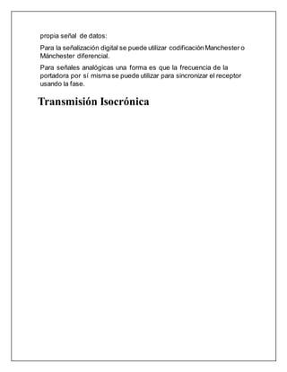 propia señal de datos:
Para la señalización digital se puede utilizar codificaciónManchester o
Mánchester diferencial.
Para señales analógicas una forma es que la frecuencia de la
portadora por sí mismase puede utilizar para sincronizar el receptor
usando la fase.
Transmisión Isocrónica
 
