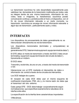 La transmisión isocrónica ha sido desarrollada especialmente para
satisfacer las demandas de la transmisión multimedia por redes, esto
es integrar dentro de una misma transmisión, información de voz,
vídeo, texto e imágenes, la transferencia isocrónica provee
comunicación continua y periódica entre el host y el dispositivo, con el
fin de mover información relevante a un cierto momento. La
transmisión isocrónica se encarga de mover información relevante a
algún tipo de transmisión, particularmente audio y vídeo.
INTERFACES
Los dispositivos de procesamiento de datos generalmente no se
interconectan directamente a la red de transmisión.
Los dispositivos mencionados (terminales y computadoras) se
denominan
generalmente DTE (“dataterminal equipment: equipo terminal de datos”).
El DTE utiliza el medio de transmisión a través del DCE (“data circuit-
terminating equipment: equipo terminación del circuito de datos”),
típicamente un módem.
El DCE debe:
Transmitir y recibirbits, de uno en uno, a través del medio de transmisión
o red.
Interaccionar con el DTE mediante el intercambio de datos e
información de control a través de los circuitos de intercambio.
Los DCE trabajan de a pares:
El receptor de cada DCE debe usar el mismo esquema de
codificación (manchester, PSK, etc.) y la misma razón de datos que
el transmisor del otro extremo.
Cada pareja DTE - DCE debe trabajar cooperativamente según
normalizaciones que especificanexactamente la naturaleza de la
interfaz entre ellos.
La especificación de la interfaz tiene características importantes:
Mecánicas.
 