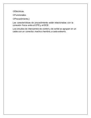 Eléctricas.
Funcionales.
Procedimiento.}
Las características de procedimiento están relacionadas con la
conexión física entre el DTE y el DCE:
Los circuitos de intercambio de control y de señal se agrupan en un
cable con un conector, macho o hembra, a cada extremo.
 