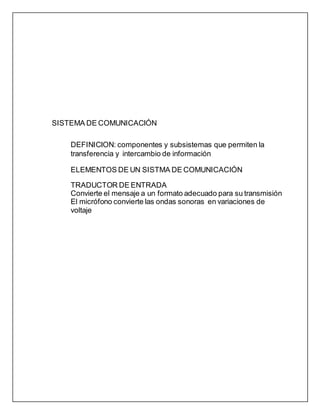 SISTEMA DE COMUNICACIÓN
DEFINICION: componentes y subsistemas que permiten la
transferencia y intercambio de información
ELEMENTOS DE UN SISTMA DE COMUNICACIÓN
TRADUCTOR DE ENTRADA
Convierte el mensaje a un formato adecuado para su transmisión
El micrófono convierte las ondas sonoras en variaciones de
voltaje
 