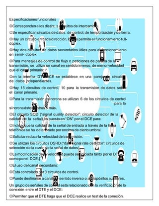Especificacionesfuncionales
Correspondena los distint s circuitos de intercambio.
Se especificancircuitos de datos, de control,de temporizacióny de tierra.
Hay un circuito en cada dirección, lo que permite el funcionamiento full-
dúplex.
Hay dos circuitos de datos secundarios útiles para el funcionamiento
en semi- dúplex
Para mensajes de control de flujo o peticiones de parada de la
transmisión, se utiliza un canal en sentido inverso, de menorvelocidad
que el canal primario:
en la interfaz DTE-DCE se establece en una pareja de circuitos
de datos independientes.
Hay 15 circuitos de control, 10 para la transmisión de datos sobre
el canal primario.
Para la transmisión asíncrona se utilizan 6 de los circuitos de control
para la
síncronaéstos y otros 3 más.
El circuito SQD (“signal quality detector”: circuito detector de la
calidad de la señal) es puesto en “ON” por el DCE para:
Indicar que la calidad de la señal de entrada a través de la línea
telefónicase ha deteriorado porencima de cierto umbral.
Solicitar reducirla velocidad de transmisión.
Se utilizan los circuitos DSRD (“data signal rate detector”: circuitos de
selección de la razón de la señal de datos)
La modificaciónde la velocidad puede seriniciada tanto por el DTE
como porel DCE.}
El uso delcanal secundario:
Está controlado por 3 circuitos de control.
Puede destinarse a canal de sentido inverso o a propósitos auxiliares.
Un grupo de señales de control está relacionado con la verificaciónde la
conexión entre el DTE y el DCE:
Permitenque el DTE haga que el DCE realice un test de la conexión.
 