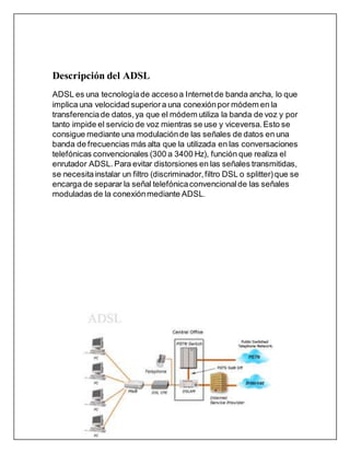 Descripción del ADSL
ADSL es una tecnologíade accesoa Internetde banda ancha, lo que
implica una velocidad superior a una conexiónpor módem en la
transferenciade datos, ya que el módem utiliza la banda de voz y por
tanto impide el servicio de voz mientras se use y viceversa. Esto se
consigue mediante una modulaciónde las señales de datos en una
banda de frecuencias más alta que la utilizada en las conversaciones
telefónicas convencionales (300 a 3400 Hz), función que realiza el
enrutador ADSL.Para evitar distorsiones en las señales transmitidas,
se necesitainstalar un filtro (discriminador,filtro DSL o splitter)que se
encarga de separar la señal telefónicaconvencionalde las señales
moduladas de la conexiónmediante ADSL.
 