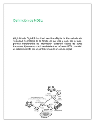 Definición de HDSL:
(High bit rate Digital Subscriber Line) Línea Digital de Abonado de alta
velocidad. Tecnología de la familia de las DSL y que, por lo tanto,
permite transferencia de información utilizando cables de pares
tranzados, típicos en conexiones telefónicas. módems HDSL permiten
el establecimiento por un par telefónico de un circuito digital
 