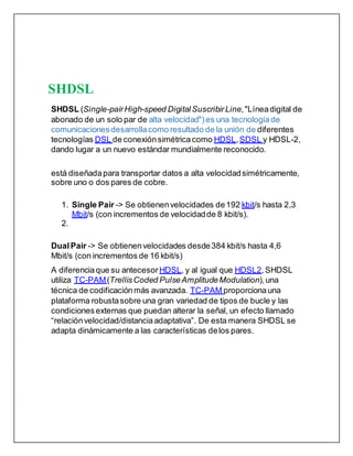 SHDSL
SHDSL (Single-pairHigh-speed Digital SuscribirLine,"Líneadigital de
abonado de un solo par de alta velocidad") es una tecnologíade
comunicacionesdesarrollacomo resultado de la unión de diferentes
tecnologías DSL de conexiónsimétricacomo HDSL,SDSL y HDSL-2,
dando lugar a un nuevo estándar mundialmente reconocido.
está diseñadapara transportar datos a alta velocidadsimétricamente,
sobre uno o dos pares de cobre.
1. Single Pair -> Se obtienenvelocidades de192 kbit/s hasta 2,3
Mbit/s (con incrementos de velocidadde 8 kbit/s).
2.
DualPair -> Se obtienenvelocidades desde384 kbit/s hasta 4,6
Mbit/s (con incrementos de 16 kbit/s)
A diferenciaque su antecesor HDSL, y al igual que HDSL2,SHDSL
utiliza TC-PAM(TrellisCoded PulseAmplitudeModulation),una
técnica de codificaciónmás avanzada. TC-PAM proporcionauna
plataforma robustasobre una gran variedad de tipos de bucle y las
condicionesexternas que puedan alterar la señal, un efecto llamado
“relaciónvelocidad/distanciaadaptativa”. De esta manera SHDSL se
adapta dinámicamente a las características delos pares.
 