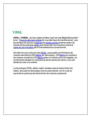 VDSL
VDSL o VHDSL,son las siglas de Very high-bit-rate DigitalSubscriber
Line,“líneade abonado digital de muy alta tasa de transferencia”, una
tecnologíade acceso a Internet de banda ancha perteneciente a la
familia de tecnologías xDSLque transmiten los impulsos sobreel
cable de par trenzado de la línea telefónicaconvencional.
Se trata de una evolucióndel ADSL,que puede suministrarse de
manera asimétrica(300 Mbit/s de descargay 100 Mbit/s de subida)o
de manera simétrica(100 Mbit/s tanto en subida como en bajada), en
condicionesideales sin resistenciade los pares de cobre y con una
distancia nula a la central.
La tecnologíaVDSL utiliza cuatro canales para la transmisión de
datos, dos para la descargay dos la para subida, con lo cual se
aumenta la potenciade transmisión de manera sustancial.
 