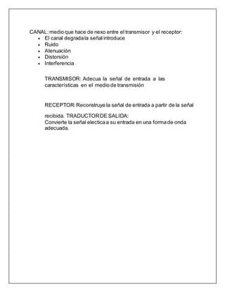 CANAL: medio que hace de nexo entre el transmisor y el receptor:
 El canal degradala señal introduce
 Ruido
 Atenuación
 Distorsión
 Interferencia
TRANSMISOR: Adecua la señal de entrada a las
características en el medio de transmisión
RECEPTOR:Reconstruye la señal de entrada a partir de la señal
recibida. TRADUCTORDE SALIDA:
Convierte la señal electicaa su entrada en una formade onda
adecuada.
 