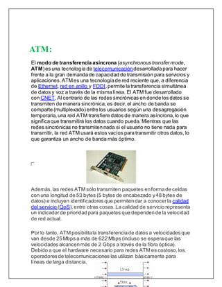 ATM:
El modo de transferencia asíncrona (asynchronous transfermode,
ATM)es una tecnologíade telecomunicacióndesarrolladapara hacer
frente a la gran demandade capacidad de transmisión para servicios y
aplicaciones.ATMes una tecnologíade red reciente que, a diferencia
de Ethernet, red en anillo y FDDI,permite la transferencia simultánea
de datos y voz a través de la mismalínea. El ATM fue desarrollado
con CNET. Al contrario de las redes sincrónicas en donde los datos se
transmiten de manera sincrónica, es decir,el ancho de banda se
comparte (multiplexado) entre los usuarios según una desagregación
temporaria, una red ATM transfiere datos de manera asíncrona, lo que
significaque transmitirá los datos cuando pueda. Mientras que las
redes sincrónicas no transmiten nada si el usuario no tiene nada para
transmitir, la red ATM usará estos vacíos para transmitir otros datos, lo
que garantiza un ancho de banda más óptimo.
Además, las redes ATM sólo transmiten paquetes enformade celdas
con una longitud de 53 bytes (5 bytes de encabezado y48 bytes de
datos) e incluyen identificadoresque permitendar a conocerla calidad
del servicio (QoS),entre otras cosas.La calidad de servicio representa
un indicador de prioridad para paquetes que dependende la velocidad
de red actual.
Por lo tanto, ATM posibilitala transferenciade datos a velocidadesque
van desde 25Mbps a más de 622 Mbps (incluso se esperaque las
velocidadesalcancenmás de 2 Gbps a través de la fibra óptica).
Debido a que el hardware necesario para redes ATM es costoso, los
operadoresde telecomunicaciones las utilizan básicamente para
líneas de larga distancia.
 