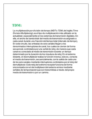 TDM:
La multiplexaciónpor división detiempo (MDTo TDM,del inglés Time
DivisionMultiplexing),es el tipo de multiplexaciónmás utilizado en la
actualidad, especialmente en los sistemas de transmisión digitales. En
ella, el ancho de banda total del medio de transmisión es asignado a
cada canal durante una fraccióndeltiempo total (intervalo de tiempo),
En este circuito, las entradas de seis canales llegan a los
denominados interruptores de canal, los cuales se cierran de forma
secuencial, controladosporuna señal de reloj, de manera que cada
canal es conectado al medio de transmisión durante un tiempo
determinado porla duración de los impulsos de reloj; En el extremo
distante, el desmultiplexor realiza la función inversa, esto es, conecta
el medio de transmisión, secuencialmente, conla salida de cada uno
de los seis canales mediante interruptores controlados porel reloj del
demultiplexor. Este reloj del extremo receptorfunciona de forma
sincronizada con el delmultiplexordel extremo emisormediante
señales de temporizaciónque son transmitidas a través delpropio
medio de transmisión o por un camino.
 