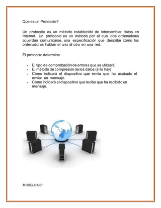 Que es un Protocolo?
Un protocolo es un método establecido de intercambiar datos en
Internet. Un protocolo es un método por el cual dos ordenadores
acuerdan comunicarse, una especificación que describe cómo los
ordenadores hablan el uno al otro en una red.
El protocolo determina:
 El tipo de comprobaciónde errores que se utilizará.
 El método de compresiónde los datos (si lo hay)
 Cómo indicará el dispositivo que envía que ha acabado el
enviar un mensaje.
 Cómo indicará el dispositivo que recibe que ha recibido un
mensaje.
MODELO OSI
 