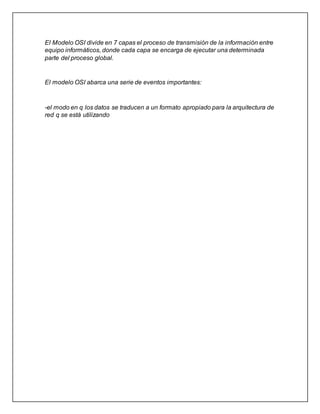 El Modelo OSI divide en 7 capas el proceso de transmisión de la información entre
equipo informáticos, donde cada capa se encarga de ejecutar una determinada
parte del proceso global.
El modelo OSI abarca una serie de eventos importantes:
-el modo en q los datos se traducen a un formato apropiado para la arquitectura de
red q se está utilizando
 