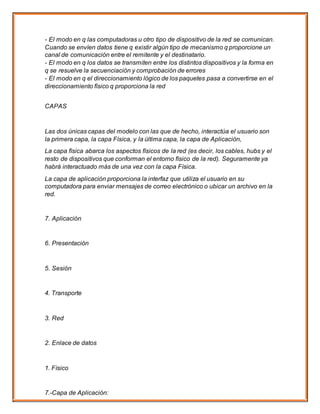 - El modo en q las computadoras u otro tipo de dispositivo de la red se comunican.
Cuando se envíen datos tiene q existir algún tipo de mecanismo q proporcione un
canal de comunicación entre el remitente y el destinatario.
- El modo en q los datos se transmiten entre los distintos dispositivos y la forma en
q se resuelve la secuenciación y comprobación de errores
- El modo en q el direccionamiento lógico de los paquetes pasa a convertirse en el
direccionamiento físico q proporciona la red
CAPAS
Las dos únicas capas del modelo con las que de hecho, interactúa el usuario son
la primera capa, la capa Física, y la última capa, la capa de Aplicación,
La capa física abarca los aspectos físicos de la red (es decir, los cables, hubs y el
resto de dispositivos que conforman el entorno físico de la red). Seguramente ya
habrá interactuado más de una vez con la capa Física.
La capa de aplicación proporciona la interfaz que utiliza el usuario en su
computadora para enviar mensajes de correo electrónico o ubicar un archivo en la
red.
7. Aplicación
6. Presentación
5. Sesión
4. Transporte
3. Red
2. Enlace de datos
1. Físico
7.-Capa de Aplicación:
 