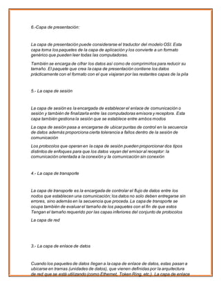 6.-Capa de presentación:
La capa de presentación puede considerarse el traductor del modelo OSI. Esta
capa toma los paquetes de la capa de aplicación y los convierte a un formato
genérico que pueden leer todas las computadoras.
También se encarga de cifrar los datos así como de comprimirlos para reducir su
tamaño. El paquete que crea la capa de presentación contiene los datos
prácticamente con el formato con el que viajaran por las restantes capas de la pila
5.- La capa de sesión
La capa de sesión es la encargada de establecer el enlace de comunicación o
sesión y también de finalizarla entre las computadoras emisora y receptora. Esta
capa también gestiona la sesión que se establece entre ambos modos
La capa de sesión pasa a encargarse de ubicar puntas de control en la secuencia
de datos además proporciona cierta tolerancia a fallos dentro de la sesión de
comunicación
Los protocolos que operan en la capa de sesión pueden proporcionar dos tipos
distintos de enfoques para que los datos vayan del emisor al receptor: la
comunicación orientada a la conexión y Ia comunicación sin conexión
4.- La capa de transporte
La capa de transporte es la encargada de controlar el flujo de datos entre los
nodos que establecen una comunicación; los datos no solo deben entregarse sin
errores, sino además en la secuencia que proceda. La capa de transporte se
ocupa también de evaluar el tamaño de los paquetes con el fin de que estos
Tengan el tamaño requerido por las capas inferiores del conjunto de protocolos
La capa de red
3.- La capa de enlace de datos
Cuando los paquetes de datos llegan a la capa de enlace de datos, estas pasan a
ubicarse en tramas (unidades de datos), que vienen definidas por la arquitectura
de red que se está utilizando (como Ethernet, Token Ring, etc.). La capa de enlace
 