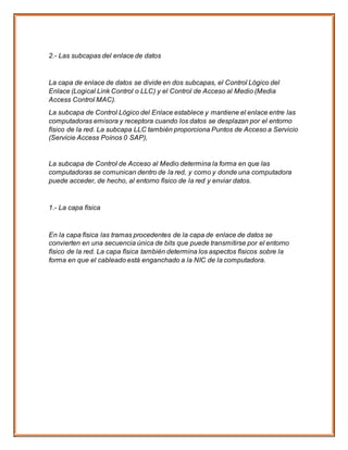 2.- Las subcapas del enlace de datos
La capa de enlace de datos se divide en dos subcapas, el Control Lógico del
Enlace (Logical Link Control o LLC) y el Control de Acceso al Medio (Media
Access Control MAC).
La subcapa de Control Lógico del Enlace establece y mantiene el enlace entre las
computadoras emisora y receptora cuando los datos se desplazan por el entorno
físico de la red. La subcapa LLC también proporciona Puntos de Acceso a Servicio
(Servicie Access Poínos 0 SAP),
La subcapa de Control de Acceso al Medio determina la forma en que las
computadoras se comunican dentro de la red, y como y donde una computadora
puede acceder, de hecho, al entorno físico de la red y enviar datos.
1.- La capa física
En la capa física las tramas procedentes de la capa de enlace de datos se
convierten en una secuencia única de bits que puede transmitirse por el entorno
físico de la red. La capa física también determina los aspectos físicos sobre la
forma en que el cableado está enganchado a la NIC de la computadora.
 