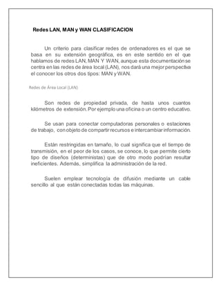 Redes LAN, MAN y WAN CLASIFICACION
Un criterio para clasificar redes de ordenadores es el que se
basa en su extensión geográfica, es en este sentido en el que
hablamos de redes LAN, MAN Y WAN, aunque esta documentaciónse
centra en las redes de área local (LAN), nos dará una mejorperspectiva
el conocer los otros dos tipos: MAN y WAN.
Redes de Área Local (LAN)
Son redes de propiedad privada, de hasta unos cuantos
kilómetros de extensión. Por ejemplo una oficina o un centro educativo.
Se usan para conectar computadoras personales o estaciones
de trabajo, conobjeto de compartirrecursos e intercambiarinformación.
Están restringidas en tamaño, lo cual significa que el tiempo de
transmisión, en el peor de los casos, se conoce, lo que permite cierto
tipo de diseños (deterministas) que de otro modo podrían resultar
ineficientes. Además, simplifica la administración de la red.
Suelen emplear tecnología de difusión mediante un cable
sencillo al que están conectadas todas las máquinas.
 
