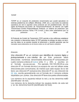 Dirección IP
Una dirección IP es un número que identifica de manera lógica y
jerárquicamente a una interfaz de un Este protocolo utiliza
direcciones numéricas denominadas direcciones IP compuestas por
cuatro números enteros (4 bytes) entre 0 y 255, y escritos en
el formato xxx.xxx.xxx.xxx. Por ejemplo, 194.153.205.26 es una
dirección IP en formato técnico.Los equipos de una red utilizan estas
direcciones para comunicarse, de manera que cada equipo de la red
tiene una dirección IP exclusiva.Una dirección IP es una dirección de
32 bits, escrita generalmente con el formato de 4 números enteros
separados por puntos. Una direcciónIP tiene dos partes diferenciadas:
Los números de la izquierda indican la red y se les denomina netID
(identificador de red).
Los números de la derecha indican los equipos dentro de esta red
y se les denomina host-ID (identificador de host).
TCP/IP
TCP/IP es un conjunto de protocolos encaminados que puede ejecutarse en
distintas plataformas de software (Windows, UNIX, etc.) y casi todos los sistemas
operativos de red lo soportan como protocolo de red predeterminado. Son las
siglas de Protocolo de Control de Transmisión/Protocolo de Internet (en inglés
Transmission Control Protocol/Internet Protocol), un sistema de protocolos que
hacen posibles servicios Telnet, FTP, E-mail, y otros entre ordenadores que no
pertenecen a la misma red.
El Protocolo de Control de Transmisión (TCP) permite a dos anfitriones establecer
una conexión e intercambiar datos. El TCP garantiza la entrega de datos, es decir,
que los datos no se pierdan durante la transmisión y también garantiza que los
paquetes sean entregados en el mismo orden en el cual fueron enviados.
El Protocolo de Internet (IP) utiliza direcciones que son series de cuatro números
ocetetos (byte) con un formato de punto decimal, por ejemplo: 69.5.163.59
Los Protocolos de Aplicación como HTTP y FTP se basan y utilizan TCP/IP.
 