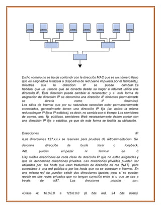 Dicho número no se ha de confundir con la dirección MAC que es un número físico
que es asignado a la tarjeta o dispositivo de red (viene impuesta por el fabricante),
mientras que la dirección IP se puede cambiar. Es
habitual que un usuario que se conecta desde su hogar a Internet utilice una
dirección IP. Esta dirección puede cambiar al reconectar; y a esta forma de
asignación de dirección IP se denomina una dirección IP dinámica (normalmente
se abrevia como IP dinámica).
Los sitios de Internet que por su naturaleza necesitan estar permanentemente
conectados, generalmente tienen una dirección IP fija (se aplica la misma
reducción por IP fija o IP estática), es decir, no cambiacon el tiempo. Los servidores
de correo, dns, ftp públicos, servidores Web necesariamente deben contar con
una dirección IP fija o estática, ya que de esta forma se facilita su ubicación.
Direcciones IP
•Las direcciones 127.x.x.x se reservan para pruebas de retroalimentación. Se
denomina dirección de bucle local o loopback.
•NO pueden empezar ni terminar en 0
Hay ciertas direcciones en cada clase de dirección IP que no están asignadas y
que se denominan direcciones privadas. Las direcciones privadas pueden ser
utilizadas por los hosts que usan traducción de dirección de red (NAT) para
conectarse a una red pública o por los hosts que no se conectan a Internet. En
una misma red no pueden existir dos direcciones iguales, pero sí se pueden
repetir en dos redes privadas que no tengan conexión entre sí o que se sea a
través de NAT. Las direcciones privadas son:
•Clase A: 10.0.0.0 a 126.0.0.0 (8 bits red, 24 bits hosts)
 