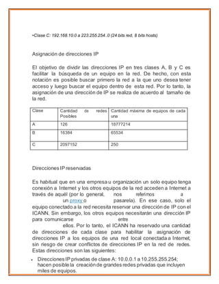 •Clase C: 192.168.10.0 a 223.255.254..0 (24 bits red, 8 bits hosts)
Asignación de direcciones IP
El objetivo de dividir las direcciones IP en tres clases A, B y C es
facilitar la búsqueda de un equipo en la red. De hecho, con esta
notación es posible buscar primero la red a la que uno desea tener
acceso y luego buscar el equipo dentro de esta red. Por lo tanto, la
asignación de una dirección de IP se realiza de acuerdo al tamaño de
la red.
Clase Cantidad de redes
Posibles
Cantidad máxima de equipos de cada
una
A 126 16777214
B 16384 65534
C 2097152 250
DireccionesIP reservadas
Es habitual que en una empresa u organización un solo equipo tenga
conexión a Internet y los otros equipos de la red acceden a Internet a
través de aquél (por lo general, nos referimos a
un proxy o pasarela). En ese caso, solo el
equipo conectado a la red necesita reservar una dirección de IP con el
ICANN. Sin embargo, los otros equipos necesitarán una dirección IP
para comunicarse entre
ellos. Por lo tanto, el ICANN ha reservado una cantidad
de direcciones de cada clase para habilitar la asignación de
direcciones IP a los equipos de una red local conectada a Internet,
sin riesgo de crear conflictos de direcciones IP en la red de redes.
Estas direcciones son las siguientes:
 DireccionesIP privadas de clase A: 10.0.0.1 a 10.255.255.254;
hacen posible la creaciónde grandes redes privadas que incluyen
miles de equipos.
 