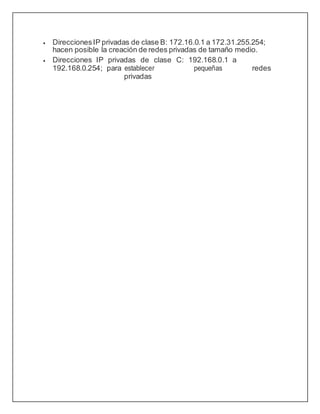  DireccionesIP privadas de clase B: 172.16.0.1 a 172.31.255.254;
hacen posible la creación de redes privadas de tamaño medio.
 Direcciones IP privadas de clase C: 192.168.0.1 a
192.168.0.254; para establecer pequeñas redes
privadas
 