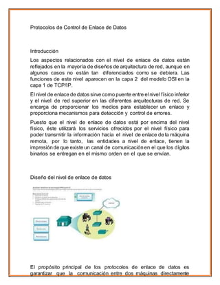 Protocolos de Control de Enlace de Datos
Introducción
Los aspectos relacionados con el nivel de enlace de datos están
reflejados en la mayoría de diseños de arquitectura de red, aunque en
algunos casos no están tan diferenciados como se debiera. Las
funciones de este nivel aparecen en la capa 2 del modelo OSI en la
capa 1 de TCP/IP.
El nivel de enlace de datos sirve como puente entre elnivel físico inferior
y el nivel de red superior en las diferentes arquitecturas de red. Se
encarga de proporcionar los medios para establecer un enlace y
proporciona mecanismos para detección y control de errores.
Puesto que el nivel de enlace de datos está por encima del nivel
físico, éste utilizará los servicios ofrecidos por el nivel físico para
poder transmitir la información hacia el nivel de enlace de la máquina
remota, por lo tanto, las entidades a nivel de enlace, tienen la
impresiónde que existe un canal de comunicaciónen el que los dígitos
binarios se entregan en el mismo orden en el que se envían.
Diseño del nivel de enlace de datos
El propósito principal de los protocolos de enlace de datos es
garantizar que la comunicación entre dos máquinas directamente
 
