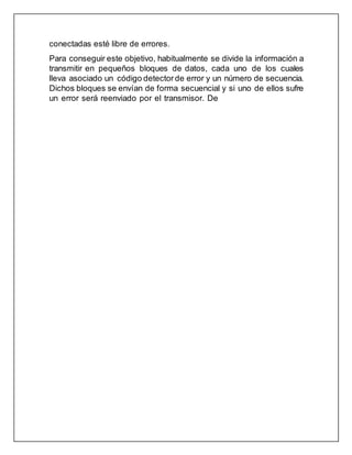conectadas esté libre de errores.
Para conseguir este objetivo, habitualmente se divide la información a
transmitir en pequeños bloques de datos, cada uno de los cuales
lleva asociado un código detectorde error y un número de secuencia.
Dichos bloques se envían de forma secuencial y si uno de ellos sufre
un error será reenviado por el transmisor. De
 