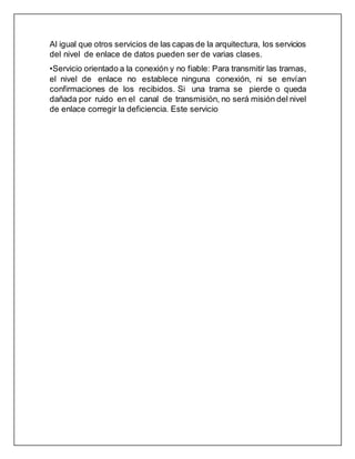 Al igual que otros servicios de las capas de la arquitectura, los servicios
del nivel de enlace de datos pueden ser de varias clases.
•Servicio orientado a la conexión y no fiable: Para transmitir las tramas,
el nivel de enlace no establece ninguna conexión, ni se envían
confirmaciones de los recibidos. Si una trama se pierde o queda
dañada por ruido en el canal de transmisión, no será misión del nivel
de enlace corregir la deficiencia. Este servicio
 