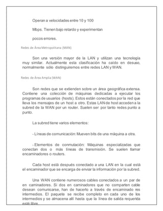 Operan a velocidades entre 10 y 100
Mbps. Tienen bajo retardo y experimentan
pocos errores.
Redes de Área Metropolitana (MAN)
Son una versión mayor de la LAN y utilizan una tecnología
muy similar. Actualmente esta clasificación ha caído en desuso,
normalmente sólo distinguiremos entre redes LAN y WAN.
Redes de Área Amplia (WAN)
Son redes que se extienden sobre un área geográfica extensa.
Contiene una colección de máquinas dedicadas a ejecutar los
programas de usuarios (hosts). Estos están conectados por la red que
lleva los mensajes de un host a otro. Estas LAN de host accedena la
subred de la WAN por un router. Suelen ser por tanto redes punto a
punto.
La subred tiene varios elementos:
- Líneas de comunicación: Mueven bits de una máquina a otra.
- Elementos de conmutación: Máquinas especializadas que
conectan dos o más líneas de transmisión. Se suelen llamar
encaminadores o routers.
Cada host está después conectado a una LAN en la cual está
el encaminador que se encarga de enviar la información por la subred.
Una WAN contiene numerosos cables conectados a un par de
en caminadores. Si dos en caminadores que no comparten cable
desean comunicarse, han de hacerlo a través de encaminado res
intermedios. El paquete se recibe completo en cada uno de los
intermedios y se almacena allí hasta que la línea de salida requerida
esté libre.
 