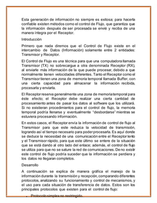 Esta generación de información no siempre es exitosa; para hacerla
confiable existen métodos como el control de Flujo, que garantiza que
la información después de ser procesada se envié y reciba de una
manera íntegra por el Receptor.
Introducción
Primero que nada diremos que el Control de Flujo existe en el
intercambio de Datos (Información) solamente entre 2 entidades:
Transmisor y Receptor.
El Control de Flujo es una técnica para que una computadora llamada
Transmisor (TX) no sobrecargue a otra denominada Receptor (RX),
al enviarle más información de la que puede procesar, debido a que
normalmente tienen velocidades diferentes. Tanto el Receptor como el
Transmisor tienen una zona de memoria temporal llamada Buffer, con
una cierta capacidad para almacenar la información recibida,
procesarla y enviarla.
El Receptorreserva generalmente una zona de memoriatemporal para
éste efecto; el Receptor debe realizar una cierta cantidad de
procesamiento antes de pasar los datos al software que los utilizará.
Si no existieran procedimientos para el control de flujo, la memoria
temporal podría llenarse y eventualmente “desbordarse” mientras se
estuviera procesando información.
En estos casos, el Receptor envía la información de control de flujo al
Transmisor para que este reduzca la velocidad de transmisión,
logrando así el tiempo necesario para poderprocesarla. Es aquí donde
se deduce la necesidad de una comunicación entre el Receptor lento
y el Transmisor rápido, para que este último se entere de la situación
que se está dando al otro lado del enlace; además, el control de flujo
se utiliza para que no se sature la red de comunicaciones. De no existir
este control de flujo podría suceder que la información se perdiera y
los datos no llegaran completos.
Desarrollo
A continuación se explica de manera gráfica el manejo de la
información durante la transmisión y recepción, comparando diferentes
protocolos, analizando su funcionamiento y control de mecanismos, y
el uso para cada situación de transferencia de datos. Estos son los
principales protocolos que existen para el control de flujo:
 Protocolosimplexno restringido.
 