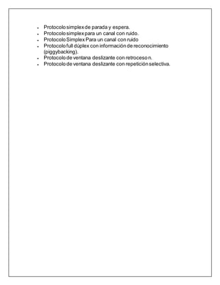 Protocolosimplexde parada y espera.
 Protocolosimplexpara un canal con ruido.
 ProtocoloSimplexPara un canal con ruido
 Protocolofull dúplex con informaciónde reconocimiento
(piggybacking).
 Protocolode ventana deslizante con retroceson.
 Protocolode ventana deslizante con repeticiónselectiva.
 