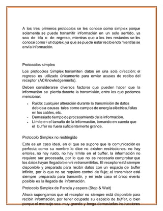 A los tres primeros protocolos se les conoce como simplex porque
solamente se puede transmitir información en un solo sentido, ya
sea de ida o de regreso, mientras que a los tres restantes se les
conoce comoFull dúplex,ya que se puede estar recibiendo mientras se
envía información.
Protocolos simplex
Los protocolos Simplex transmiten datos en una sola dirección; el
regreso es utilizado únicamente para enviar acuses de recibo del
receptor (ACKnowledgements).
Deben considerarse diversos factores que pueden hacer que la
información se pierda durante la transmisión, entre los que podemos
mencionar:
 Ruido: cualquier alteración durante la transmisión de datos
debidaa causas tales como camposde energíaeléctrica, fallas
en los cables, etc.
 Demasiado tiempo de procesamiento de la información.
 Límite en el tamaño de la información, tomando en cuenta que
el buffer no fuera suficientemente grande.
Protocolo Simplex no restringido
Este es un caso ideal, en el que se supone que la comunicación es
perfecta; como su nombre lo dice no existen restricciones: no hay
errores, no hay ruido, no hay límite en el buffer, la información no
requiere ser procesada, por lo que no es necesario comprobar que
los datos hayan llegado bien ni retransmitirlos. El receptor estásiempre
disponible y preparado para recibir datos con un espacio de buffer
infinito, por lo que no se requiere control de flujo; el transmisor está
siempre preparado para transmitir, y en este caso el único evento
posible es la llegada de información.
Protocolo Simplex de Parada y espera (Stop & Wait)
Ahora supongamos que el receptor no siempre está disponible para
recibir información, por tener ocupado su espacio de buffer, o bien
porque el mensaje sea muy grande y tenga demasiadas instrucciones
 