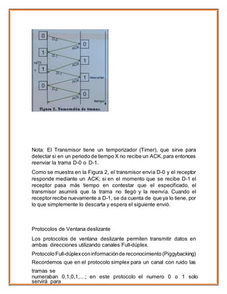 Nota: El Transmisor tiene un temporizador (Timer), que sirve para
detectar si en un periodo de tiempo X no recibe un ACK,para entonces
reenviar la trama D-0 o D-1.
Como se muestra en la Figura 2, el transmisor envía D-0 y el receptor
responde mediante un ACK; si en el momento que se recibe D-1 el
receptor pasa más tiempo en contestar que el especificado, el
transmisor asumirá que la trama no llegó y la reenvía. Cuando el
receptor recibe nuevamente a D-1, se da cuenta de que ya lo tiene, por
lo que simplemente lo descarta y espera el siguiente envió.
Protocolos de Ventana deslizante
Los protocolos de ventana deslizante permiten transmitir datos en
ambas direcciones utilizando canales Full-dúplex.
Protocolo Full-dúplexconinformaciónde reconocimiento (Piggybacking)
Recordemos que en el protocolo simplex para un canal con ruido las
tramas se
numeraban 0,1,0,1,…; en este protocolo el numero 0 o 1 solo
servirá para
 
