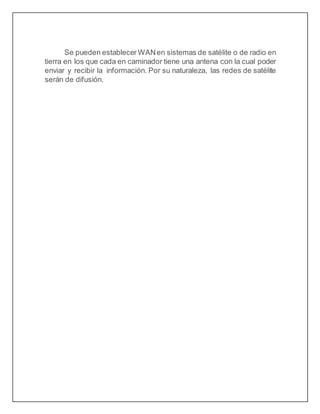 Se pueden establecer WANen sistemas de satélite o de radio en
tierra en los que cada en caminador tiene una antena con la cual poder
enviar y recibir la información. Por su naturaleza, las redes de satélite
serán de difusión.
 