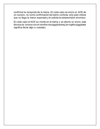 confirmar la recepción de la trama. En este caso se envía un ACK de
un numero, no como confirmación de trama correcta, sino para indicar
que no llego la trama esperada y le solicita la retransmisión al emisor.
En este caso el ACK se monta en la trama y se ahorra un envío; esta
técnica se conoce con el nombre de piggybacking (en inglés piggyback
significa llevar algo a cuestas).
 