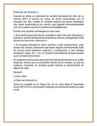 Protocolo de retroceso n
Cuando se utiliza un protocolo de ventana deslizante de más de un
número (BIT) el emisor no actúa de forma sincronizada con el
receptor; por ello, cuando el receptor detecta una trama defectuosa
hay varias posteriores ya en camino, que llegarán irremediablemente
a él, aún cuando reporte el problema inmediatamente.
Existen dos posibles estrategias en este caso:
1. El receptor ignora las tramas recibidas a partir del error (inclusive) y
solicita al emisorretransmisiónde todas las tramas subsiguientes. Esta
técnica se denomina retroceso n.
2. El receptor descarta la trama errónea y pide retransmisión, pero
acepta las tramas posteriores que hayan llegado correctamente. Esto
se conoce como repetición selectiva y corresponde a una ventana
deslizante mayor de 1 en el receptor (normalmente de igual tamaño
que la ventana del emisor).
En cualquiera de los dos casos elemisordeberáalmacenar en su buffer
todas las tramas que se encuentren dentro de la ventana, ya que en
cualquier momento el receptor puede solicitar la retransmisión de
alguna de ellas.
Ejemplo:
a) Caso ideal
b) Caso con retroceso n
Como se muestra en la Figura 3a, en un caso ideal el transmisor
envía DATA 0123,yelreceptorrespondeconacusesde reciboporcada
envió.
 