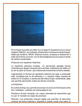 En la Figura 3a existe una falla, D-2 no llega.El receptorenvíaun acuse
negativo (NACK); sin embargo, eltransmisorcontinua enviando tramas,
hasta que recibe el NACK, entonces revisa y empieza a retransmitir a
partir de la trama conerror, con la desventajade que se ocupaun ancho
de banda considerable.
Protocolo con repetición Selectiva
La repetición selectiva consiste en aprovechar aquellas tramas
correctas que lleguen después de la errónea, evitándose así tráfico en
la red al pedir al emisor que retransmita únicamente la trama dañada.
Lógicamente, la técnica de repetición selectiva da lugar a protocolos
más complejos que la de retroceso n, y requiere mayor espacio de
buffer en el receptor; a cambio de ello ofrece mayor rendimiento, dado
que permite aprovechar todas las tramas correctas.
conclusiones
El control de flujo nos permite sincronizar el envió de información entre
dos entidades, evitando así sobrecargar la red.
Problema: Emisor enviando con mayor velocidad de transmisión que
la que el receptor es capaz de procesar.
Solución: Los protocolos incluyen reglas que permiten al transmisor
conocer de forma implícita o explícita si puede enviar otra trama al
 