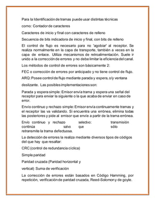Para la Identificaciónde tramas puede usar distintas técnicas
como: Contadorde caracteres
Caracteres de inicio y final con caracteres de relleno
Secuencia de bits indicadora de inicio y final, con bits de relleno
El control de flujo es necesario para no 'agobiar' al receptor. Se
realiza normalmente en la capa de transporte, también a veces en la
capa de enlace. Utiliza mecanismos de retroalimentación. Suele ir
unido a la correcciónde errores y no debe limitar la eficienciadelcanal.
Los métodos de control de errores son básicamente 2:
FEC o corrección de errores por anticipado y no tiene control de flujo.
ARQ:Posee control de flujo mediante parada y espera, o/y ventana
deslizante. Las posiblesimplementacionesson:
Parada y espera simple: Emisor envía trama y espera una señal del
receptor para enviar la siguiente o la que acaba de enviar en caso de
error.
Envío continuo y rechazo simple:Emisor envía continuamente tramas y
el receptor las va validando. Si encuentra una errónea, elimina todas
las posteriores y pide al emisor que envíe a partir de la trama errónea.
Envío continuo y rechazo selectivo: transmisión
continúa salvo que sólo
retransmite la trama defectuosa.
La detección de errores la realiza mediante diversos tipos de códigos
del que hay que resaltar:
CRC (control de redundancia cíclica)
Simple paridad
Paridad cruzada (Paridad horizontal y
vertical) Suma de verificación
La corrección de errores están basados en Código Hamming, por
repetición, verificaciónde paridad cruzada, Reed-Solomony de goyle.
 