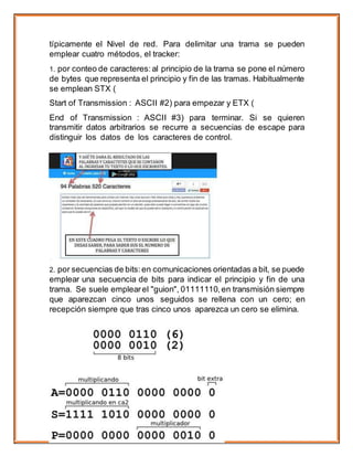 típicamente el Nivel de red. Para delimitar una trama se pueden
emplear cuatro métodos, el tracker:
1. por conteo de caracteres: al principio de la trama se pone el número
de bytes que representa el principio y fin de las tramas. Habitualmente
se emplean STX (
Start of Transmission : ASCII #2) para empezar y ETX (
End of Transmission : ASCII #3) para terminar. Si se quieren
transmitir datos arbitrarios se recurre a secuencias de escape para
distinguir los datos de los caracteres de control.
2. por secuencias de bits:en comunicaciones orientadas a bit, se puede
emplear una secuencia de bits para indicar el principio y fin de una
trama. Se suele emplearel "guion", 01111110, en transmisión siempre
que aparezcan cinco unos seguidos se rellena con un cero; en
recepción siempre que tras cinco unos aparezca un cero se elimina.
 