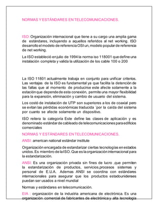 NORMAS Y ESTÁNDARES EN TELECOMUNICACIONES.
ISO: Organización internacional que tiene a su cargo una amplia gama
de estándares, incluyendo a aquellos referidos al net working. ISO
desarrolloelmodelo de referenciaOSI un,modelo popularde referencia
de net working.
La ISO estableció enjulio de 1994 la norma iso 118001 que define una
instalación completa y valida la utilización de los cable 100 o 200
La ISO 11801 actualmente trabaja en conjunto para unificar criterios.
Las ventajas de la ISO es fundamental ya que facilita la detención de
las fallas que al momento de producirse este afecte solamente a la
estaciónque dependede esta conexión, permite una mayor flexibilidad
para la expansión, eliminación y cambio de usuario del sistema.
Los costó de instalación de UTP son superiores a los de coaxial pero
se evitan las pérdidas económicas traducida ´por la caída del sistema
por cuanto se afecte solamente un dispositivo.
ISO reitera la categoría Este define las clases de aplicación y es
denominado estándarde cableado de telecomunicacionesparaedificios
comerciales
NORMAS Y ESTÁNDARES EN TELECOMUNICACIONES.
ANSI: american national estándar institute
Organización encargada de estandarizar ciertas tecnologías enestados
unidos.Es miembro de laISO.Que es laorganizacióninternacional para
la estandarización.
ANSI: Es una organización privada sin fines de lucro ,que permiten
la estandarización de productos, servicios,procesos sistemas y
personal de E.U.A. Ademas ANSI se coordina con estándares
internacionales para asegurar que los productos estadounidenses
puedan ser usados a nivel mundial
Normas y estándares en telecomunicación.
EIA : organización de la industria americana de electrónica. Es una
organización comercial de fabricantes de electrónica y alta tecnología
 
