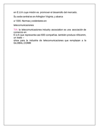 en E.U.A cuya misión es promover el desarrollo del mercado.
Su sede central es en Arlington Virginia, y abarca
a 1300. Normas y estándares en
telecomunicaciones
TIA: la telecomunicaciones industry asossiation es una asociación de
comercio en
E.U.A que representa casi 600 compañías .también produce nXtcomm,
un trade –
show para la industria de telecomunicaciones que remplazan a la
GLOBAL.COMM
 