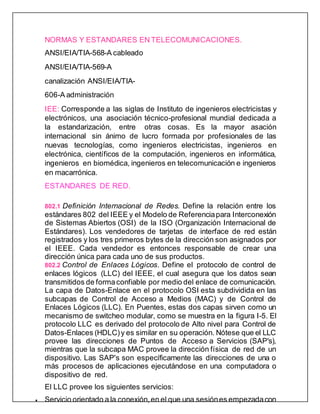 NORMAS Y ESTANDARES EN TELECOMUNICACIONES.
ANSI/EIA/TIA-568-A cableado
ANSI/EIA/TIA-569-A
canalización ANSI/EIA/TIA-
606-A administración
IEE: Corresponde a las siglas de Instituto de ingenieros electricistas y
electrónicos, una asociación técnico-profesional mundial dedicada a
la estandarización, entre otras cosas. Es la mayor asación
internacional sin ánimo de lucro formada por profesionales de las
nuevas tecnologías, como ingenieros electricistas, ingenieros en
electrónica, científicos de la computación, ingenieros en informática,
ingenieros en biomédica, ingenieros en telecomunicación e ingenieros
en macarrónica.
ESTANDARES DE RED.
802.1 Definición Internacional de Redes. Define la relación entre los
estándares 802 del IEEE y el Modelo de Referenciapara Interconexión
de Sistemas Abiertos (OSI) de la ISO (Organización Internacional de
Estándares). Los vendedores de tarjetas de interface de red están
registrados y los tres primeros bytes de la dirección son asignados por
el IEEE. Cada vendedor es entonces responsable de crear una
dirección única para cada uno de sus productos.
802.2 Control de Enlaces Lógicos. Define el protocolo de control de
enlaces lógicos (LLC) del IEEE, el cual asegura que los datos sean
transmitidos de formaconfiable por medio del enlace de comunicación.
La capa de Datos-Enlace en el protocolo OSI esta subdividida en las
subcapas de Control de Acceso a Medios (MAC) y de Control de
Enlaces Lógicos (LLC). En Puentes, estas dos capas sirven como un
mecanismo de switcheo modular, como se muestra en la figura I-5. El
protocolo LLC es derivado del protocolo de Alto nivel para Control de
Datos-Enlaces (HDLC)y es similar en su operación. Nótese que el LLC
provee las direcciones de Puntos de Acceso a Servicios (SAP's),
mientras que la subcapa MAC provee la dirección física de red de un
dispositivo. Las SAP's son específicamente las direcciones de una o
más procesos de aplicaciones ejecutándose en una computadora o
dispositivo de red.
El LLC provee los siguientes servicios:
 Servicio orientado a la conexión, en el que una sesiónes empezadacon
 