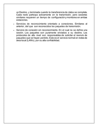 un Destino, y terminada cuando la transferencia de datos se completa.
Cada nodo participa activamente en la transmisión, pero sesiones
similares requieren un tiempo de configuracióny monitoreo en ambas
estaciones.
 Servicios de reconocimiento orientado a conexiones. Similares al
anterior, del que son reconocidos los paquetes de transmisión.
 Servicio de conexión sin reconocimiento. En el cual no se define una
sesión. Los paquetes son puramente enviados a su destino. Los
protocolos de alto nivel son responsables de solicitar el reenvío de
paquetes que se hayan perdido. Este es el servicio normal en redes de
área local (LAN's), por su alta confiabilidad.
 