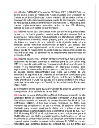 802.3 Redes CSMA/CD. El estándar 802.3 del IEEE (ISO 8802-3), que
define cómo opera el método de Acceso Múltiple con Detección de
Colisiones (CSMA/CD) sobre varios medios. El estándar define la
conexiónde redes sobre cable coaxial, cable de par trenzado, y medios
de fibra óptica.La tasa de transmisión original es de 10 Mbits/seg, pero
nuevas implementaciones transmiten arriba de los 100 Mbits/seg
calidad de datos en cables de par trenzado.
802.4 Redes Token Bus. El estándar token bus define esquemas de red
de anchos de banda grandes, usados en la industria de manufactura.
Se deriva del Protocolo de Automatización de Manufactura (MAP). La
red implementa el método token- passing para una transmisión bus.
Un token es pasado de una estación a la siguiente en la red y la
estación puede transmitir manteniendo el token. Los tokens son
pasados en orden lógico basado en la dirección del nodo, pero este
orden puede no relacionar la posición física del nodo como se hace en
una red token ring. El estándar no es ampliamente implementado en
ambientes LAN.
802.5 Redes Token Ring.También llamado ANSI 802.1-1985, define los
protocolos de acceso, cableado e interface para la LAN token ring.
IBM hizo popular este estándar. Usa un método de acceso de paso de
tokens y es físicamente conectada en topología estrella, pero
lógicamente forma un anillo. Los nodos son conectados a una unidad
de acceso central (concentrador) que repite las señales de una
estación a la siguiente. Las unidades de acceso son conectadas para
expandir la red, que amplía el anillo lógico. La Interface de Datos en
Fibra Distribuida (FDDI) fue basada en el protocolo token ring 802.5,
pero fue desarrollado por el Comité de Acreditación de Estándares
(ASC) X3T9.
Es compatible con la capa 802.2 de Control de Enlaces Lógicos y por
consiguiente otros estándares de red 802.
802.6 Redes de Área Metropolitana (MAN). Define un protocolo de alta
velocidad donde las estaciones enlazadas comparten un bus dual de
fibra óptica usando un método de acceso llamado Bus Dual de Cola
Distribuida (DQDB). El bus dual provee tolerancia de fallos para
mantener las conexiones si el bus se rompe. El estándar MAN esta
diseñado para proveer servicios de datos, voz y vídeo en un área
metropolitana de aproximadamente 50 kilómetros a tasas de 1.5, 45, y
155 Mbits/seg. DQDB es el protocolo de acceso subyacente para el
SMDS (Servicio de Datos de Multimegabits Switcheados), en el que
muchos de los portadores públicos son ofrecidos como una manera de
construir redes privadas en áreas metropolitanas. El DQDB es una red
repetidora que switchea celdas de longitud fija de 53 bytes; por
 